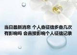 当日最新消息 个人查征信多查几次有影响吗 会直接影响个人征信记录