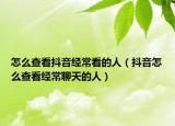 怎么查看抖音经常看的人（抖音怎么查看经常聊天的人）