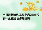 当日最新消息 车贷免息2年有没有什么套路 会多加钱吗