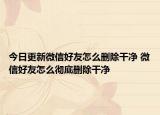 今日更新微信好友怎么删除干净 微信好友怎么彻底删除干净