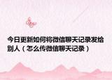 今日更新如何将微信聊天记录发给别人（怎么传微信聊天记录）