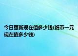 今日更新现在值多少钱(纸币一元现在值多少钱)