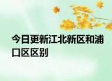 今日更新江北新区和浦口区区别