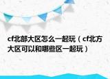 cf北部大区怎么一起玩（cf北方大区可以和哪些区一起玩）