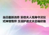 当日最新消息 安倍夫人现身守灵仪式神情憔悴 含泪护送丈夫悲痛欲绝