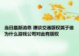 当日最新消息 谭谈交通版权属于谁为什么游戏公司对此有版权