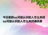 今日更新qq可能认识的人怎么关闭qq可能认识的人怎么关闭通讯录