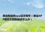 果加智能锁app蓝牙搜索（果加APP搜索不到智能锁怎么办）