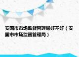 安国市市场监督管理局好不好（安国市市场监督管理局）