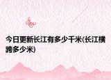 今日更新长江有多少千米(长江横跨多少米)