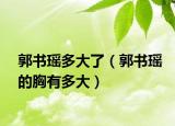 郭书瑶多大了（郭书瑶的胸有多大）