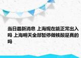 当日最新消息 上海现在能正常出入吗 上海明天全部暂停做核酸是真的吗