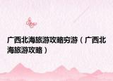 广西北海旅游攻略穷游（广西北海旅游攻略）