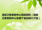 酒泉卫星发射中心百度百科（酒泉卫星发射中心在哪个省份简介介绍）