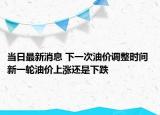 当日最新消息 下一次油价调整时间 新一轮油价上涨还是下跌