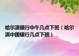 哈尔滨银行中午几点下班（哈尔滨中国银行几点下班）