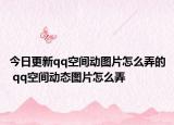 今日更新qq空间动图片怎么弄的 qq空间动态图片怎么弄