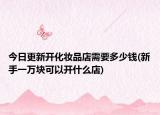 今日更新开化妆品店需要多少钱(新手一万块可以开什么店)