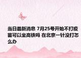 当日最新消息 7月25号开始不打疫苗可以坐高铁吗 在北京一针没打怎么办