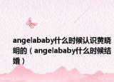 angelababy什么时候认识黄晓明的（angelababy什么时候结婚）