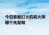 今日更新打火机和火柴哪个先发明