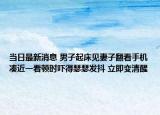 当日最新消息 男子起床见妻子翻看手机凑近一看顿时吓得瑟瑟发抖 立即变清醒