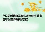 今日更新路由器怎么连接电视 路由器怎么连接电视机顶盒