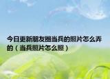 今日更新朋友圈当兵的照片怎么弄的（当兵照片怎么照）