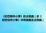 《初恋那件小事》的主题曲（求《初恋这件小事》所有插曲及主题曲）