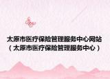太原市医疗保险管理服务中心网站（太原市医疗保险管理服务中心）