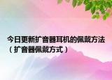 今日更新扩音器耳机的佩戴方法（扩音器佩戴方式）