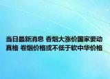 当日最新消息 香烟大涨价国家要动真格 卷烟价格或不低于软中华价格