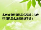 击音k5蓝牙耳机怎么配对（击音K5耳机怎么连接安卓手机）