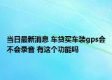 当日最新消息 车贷买车装gps会不会录音 有这个功能吗