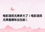 电影演员尤勇多大了（电影演员尤勇是哪年出生的）