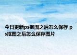 今日更新ps抠图之后怎么保存 ps抠图之后怎么保存图片