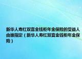 新华人寿红双喜金钱柜年金保险的受益人由谁指定（新华人寿红双喜金钱柜年金保险）