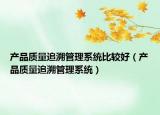 产品质量追溯管理系统比较好（产品质量追溯管理系统）