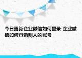 今日更新企业微信如何登录 企业微信如何登录别人的账号