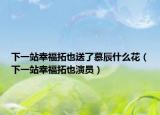 下一站幸福拓也送了慕辰什么花（下一站幸福拓也演员）