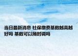 当日最新消息 社保缴费基数越高越好吗 基数可以随时调吗