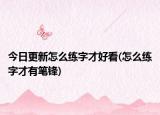今日更新怎么练字才好看(怎么练字才有笔锋)