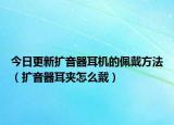 今日更新扩音器耳机的佩戴方法（扩音器耳夹怎么戴）
