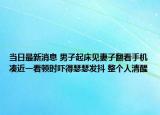 当日最新消息 男子起床见妻子翻看手机凑近一看顿时吓得瑟瑟发抖 整个人清醒