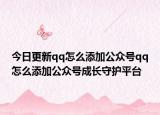 今日更新qq怎么添加公众号qq怎么添加公众号成长守护平台