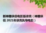 新神雕侠侣电影版徐克（神雕侠侣 2021年徐克执导电影）