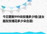 今日更新999朵玫瑰多少钱(送女朋友玫瑰花多少朵合适)