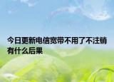 今日更新电信宽带不用了不注销有什么后果