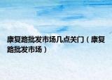 康复路批发市场几点关门（康复路批发市场）