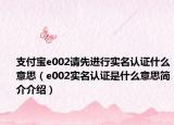 支付宝e002请先进行实名认证什么意思（e002实名认证是什么意思简介介绍）